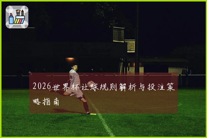 2026世界杯让球规则解析与投注策略指南