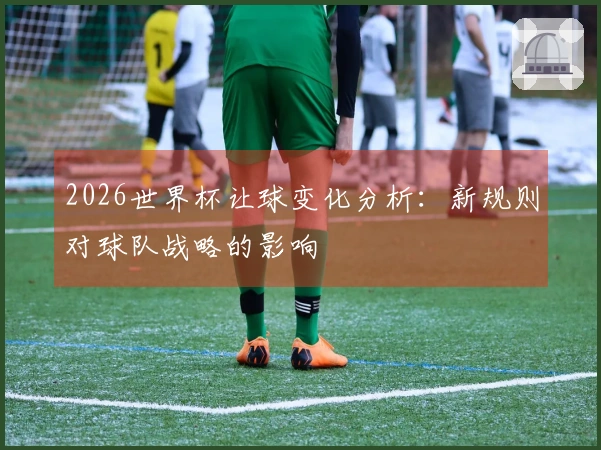 2026世界杯让球变化分析：新规则对球队战略的影响
