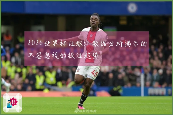 2026世界杯让球：数据分析揭示的不容忽视的投注趋势